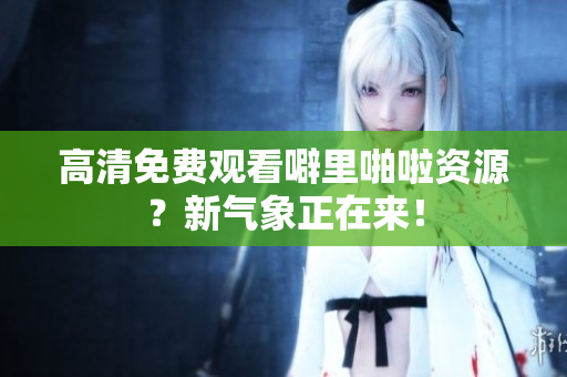 高清免费观看噼里啪啦资源？新气象正在来！