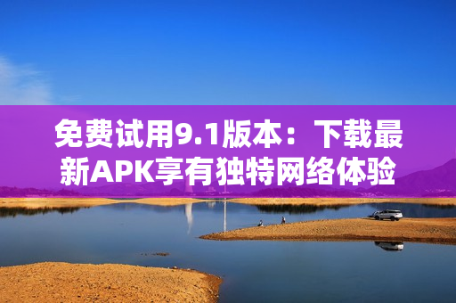 免费试用9.1版本：下载最新APK享有独特网络体验