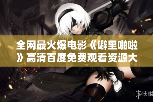 全网最火爆电影《噼里啪啦》高清百度免费观看资源大放送！