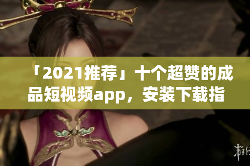 「2021推荐」十个超赞的成品短视频app，安装下载指南！