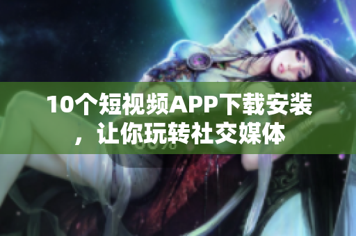 10个短视频APP下载安装，让你玩转社交媒体