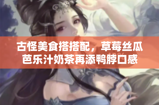 古怪美食搭搭配，草莓丝瓜芭乐汁奶茶再添鸭脖口感