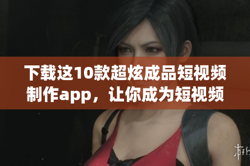 下载这10款超炫成品短视频制作app，让你成为短视频达人！
