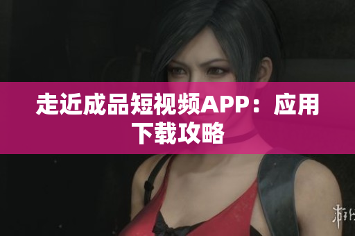 走近成品短视频APP：应用下载攻略