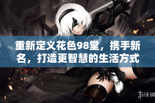重新定义花色98堂，携手新名，打造更智慧的生活方式