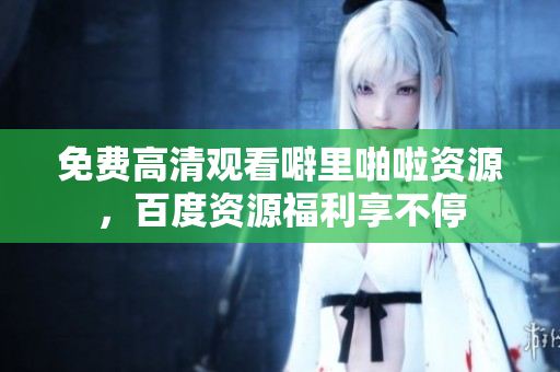 免费高清观看噼里啪啦资源，百度资源福利享不停