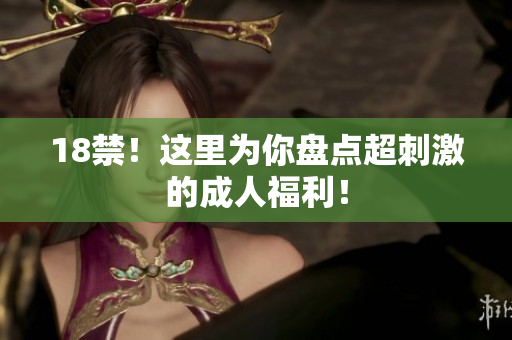 18禁！这里为你盘点超刺激的成人福利！