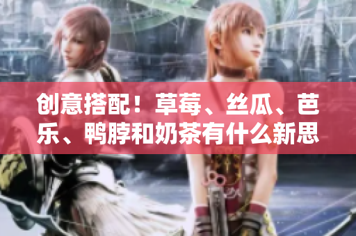 创意搭配！草莓、丝瓜、芭乐、鸭脖和奶茶有什么新思路吗？