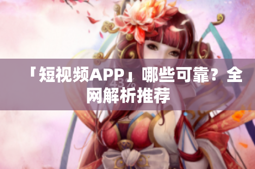 「短视频APP」哪些可靠？全网解析推荐