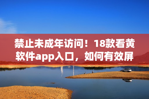 禁止未成年访问！18款看黄软件app入口，如何有效屏蔽？