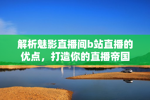 解析魅影直播间b站直播的优点，打造你的直播帝国