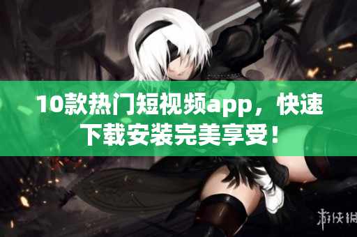 10款热门短视频app，快速下载安装完美享受！