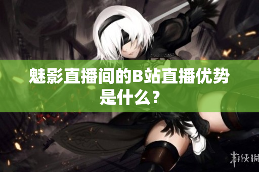 魅影直播间的B站直播优势是什么？