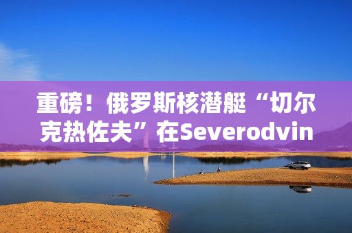 重磅！俄罗斯核潜艇“切尔克热佐夫”在Severodvinsk开始试航