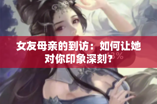 女友母亲的到访：如何让她对你印象深刻？