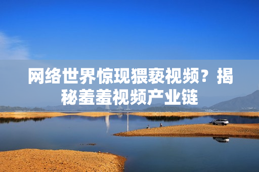 网络世界惊现猥亵视频？揭秘羞羞视频产业链