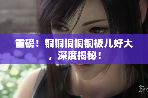 重磅！铜铜铜铜铜板儿好大，深度揭秘！