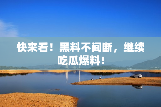 快来看！黑料不间断，继续吃瓜爆料！