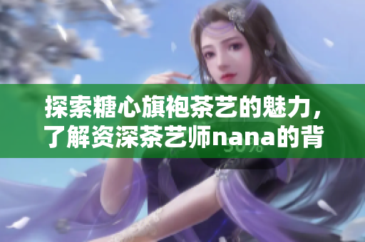 探索糖心旗袍茶艺的魅力，了解资深茶艺师nana的背景