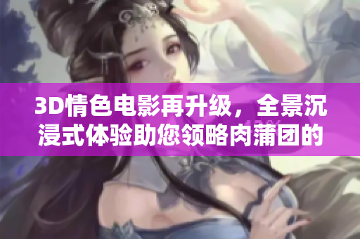 3D情色电影再升级，全景沉浸式体验助您领略肉蒲团的魅惑