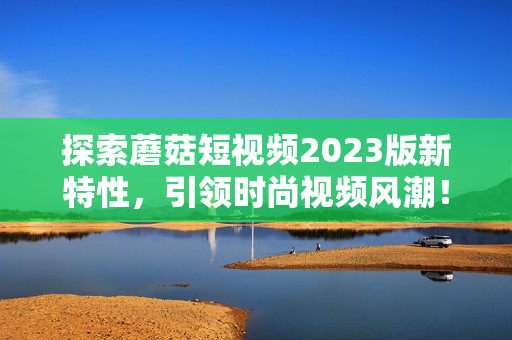 探索蘑菇短视频2023版新特性，引领时尚视频风潮！
