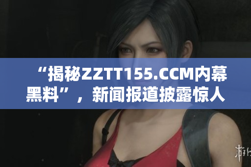 “揭秘ZZTT155.CCM内幕黑料”，新闻报道披露惊人真相