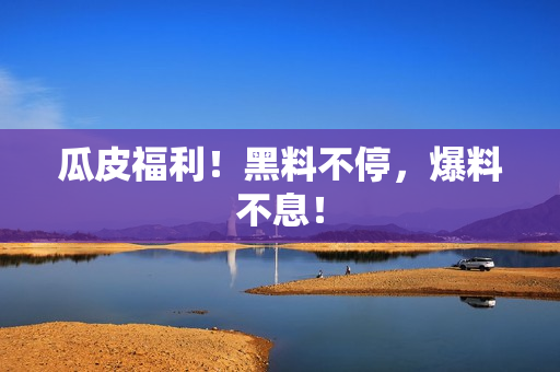 瓜皮福利！黑料不停，爆料不息！