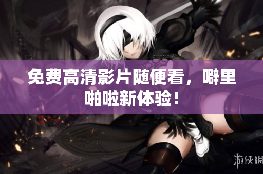 免费高清影片随便看，噼里啪啦新体验！