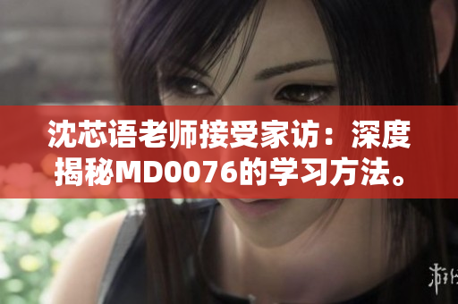 沈芯语老师接受家访：深度揭秘MD0076的学习方法。