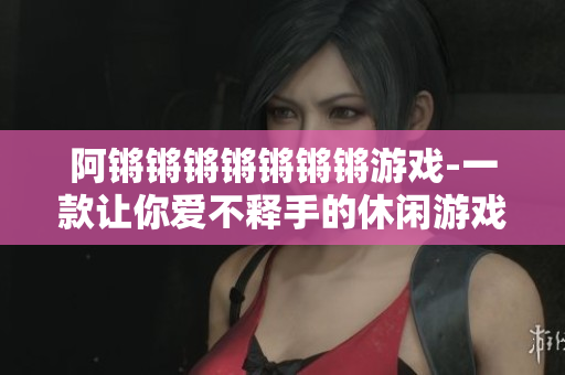阿锵锵锵锵锵锵锵游戏-一款让你爱不释手的休闲游戏