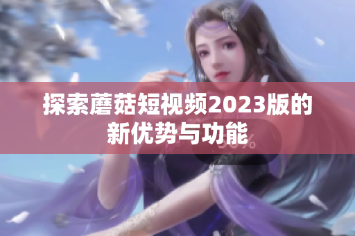 探索蘑菇短视频2023版的新优势与功能