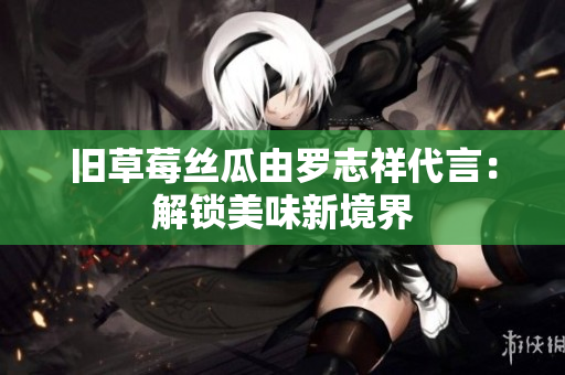 旧草莓丝瓜由罗志祥代言：解锁美味新境界