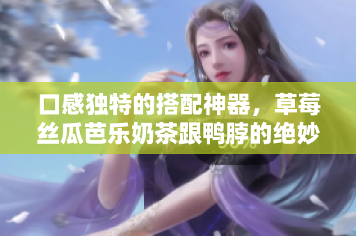 口感独特的搭配神器，草莓丝瓜芭乐奶茶跟鸭脖的绝妙组合！