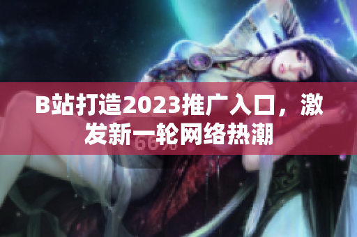 B站打造2023推广入口，激发新一轮网络热潮