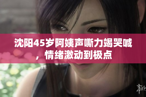 沈阳45岁阿姨声嘶力竭哭喊，情绪激动到极点