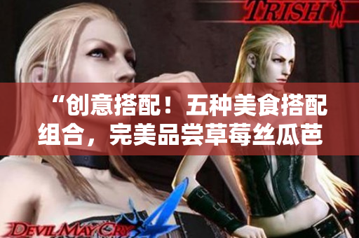 “创意搭配！五种美食搭配组合，完美品尝草莓丝瓜芭乐鸭脖奶茶”