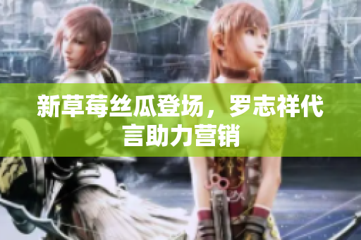 新草莓丝瓜登场，罗志祥代言助力营销