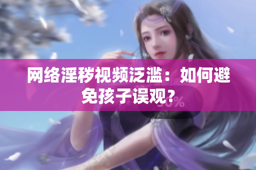 网络淫秽视频泛滥：如何避免孩子误观？