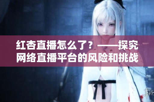 红杏直播怎么了？——探究网络直播平台的风险和挑战