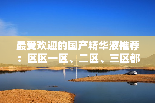 最受欢迎的国产精华液推荐：区区一区、二区、三区都不容错过！