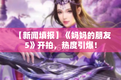 【新闻填报】《妈妈的朋友5》开拍，热度引爆！