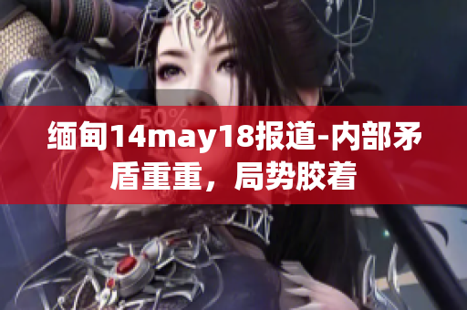 缅甸14may18报道-内部矛盾重重，局势胶着