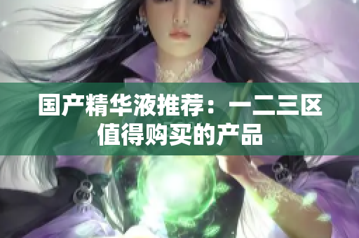 国产精华液推荐：一二三区值得购买的产品