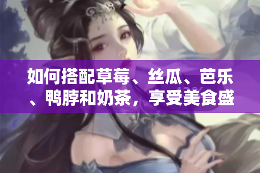 如何搭配草莓、丝瓜、芭乐、鸭脖和奶茶，享受美食盛宴