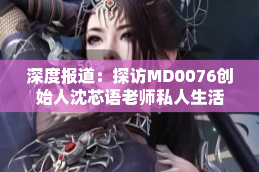 深度报道：探访MD0076创始人沈芯语老师私人生活