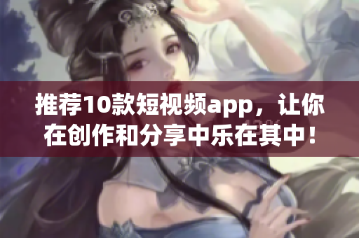 推荐10款短视频app，让你在创作和分享中乐在其中！