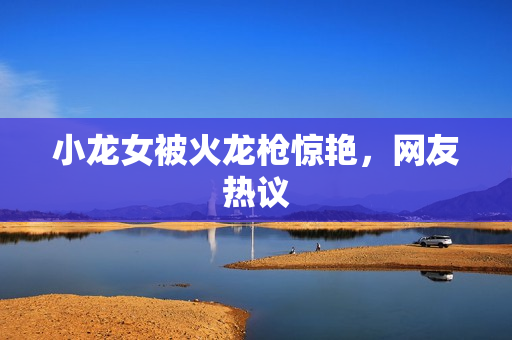 小龙女被火龙枪惊艳，网友热议