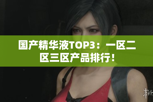 国产精华液TOP3：一区二区三区产品排行！