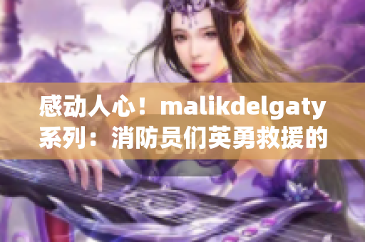 感动人心！malikdelgaty系列：消防员们英勇救援的故事