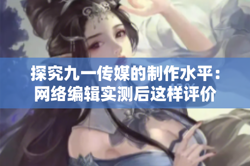 探究九一传媒的制作水平：网络编辑实测后这样评价
